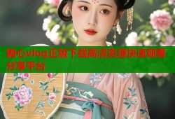糖心vlog正版下载高清资源快速观看分享平台