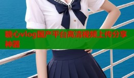 糖心vlog国产平台高清视频上传分享神器