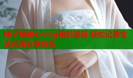 柚子猫糖心vlog精彩呈现 轻松记录生活点滴分享快乐