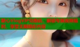 糖心VlogVIP兑换码，解锁专属视频福利，享受无限精彩内容
