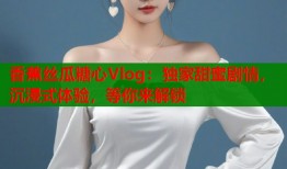 香蕉丝瓜糖心Vlog：独家甜蜜剧情，沉浸式体验，等你来解锁