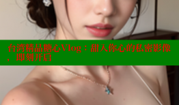 台湾精品糖心Vlog：甜入你心的私密影像，即刻开启