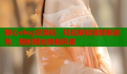 糖心vlog总换码，轻松解锁视频新姿势，随时随地换新风格