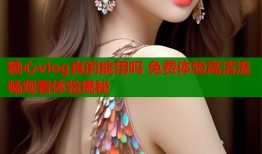 糖心vlog真的能用吗 免费体验高清流畅观看体验揭秘