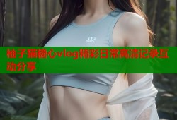 柚子猫糖心vlog精彩日常高清记录互动分享