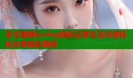 辛尤里糖心vlog精彩记录生活点滴轻松分享精彩瞬间