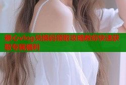 糖心vlog兑换码领取攻略教你快速获取专属福利