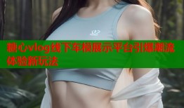 糖心vlog线下车模展示平台引爆潮流体验新玩法
