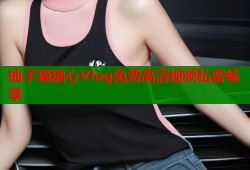 柚子猫糖心Vlog免费高清视频私密畅享