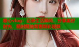 糖心vlog：记录生活瞬间，分享美好时光，随时随地观看精彩视频