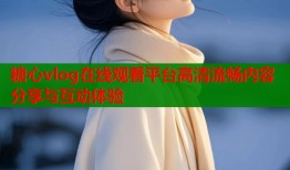 糖心vlog在线观看平台高清流畅内容分享与互动体验