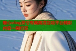 糖心vlog灵兮专属高清互动平台精彩内容一网打尽