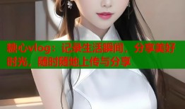 糖心vlog：记录生活瞬间，分享美好时光，随时随地上传与分享