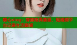 糖心vlog：穿旗袍秀美丽，短视频平台记录生活瞬间