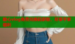 糖心vlog免费兑换码获取，尽享平家福利