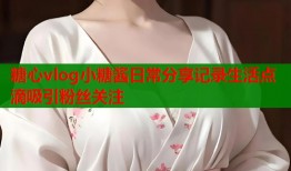 糖心vlog小糖酱日常分享记录生活点滴吸引粉丝关注