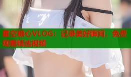 星空糖心VLOG：记录美好瞬间，免费观看精选视频