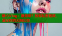 糖心Vlog：谁最甜？独家私密视频，满足你的无限幻想