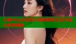 心糖vlog女演员小桃的精彩生活与成长故事揭秘
