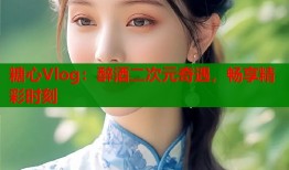 糖心Vlog：醉酒二次元奇遇，畅享精彩时刻