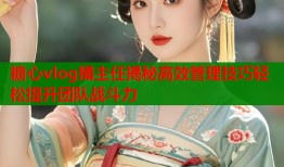 糖心vlog捅主任揭秘高效管理技巧轻松提升团队战斗力