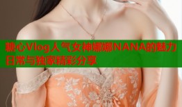 糖心Vlog人气女神娜娜NANA的魅力日常与独家精彩分享