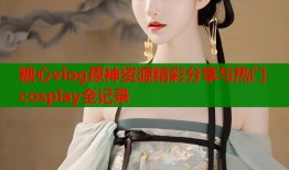 糖心vlog原神资源精彩分享与热门cosplay全记录