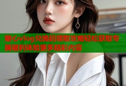 糖心vlog兑换码领取攻略轻松获取专属福利体验更多精彩内容