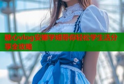 糖心vlog安娜学姐带你轻松学生活分享全攻略