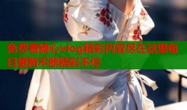 免费看糖心vlog精彩内容尽在这里每日更新不断精彩不停