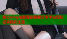 糖心vlog成都原创视频分享平台轻松记录精彩生活