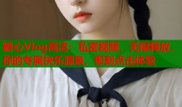 糖心Vlog高清：私密视频，无限释放，你的专属快乐源泉，即刻点击体验