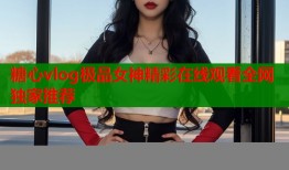 糖心vlog极品女神精彩在线观看全网独家推荐