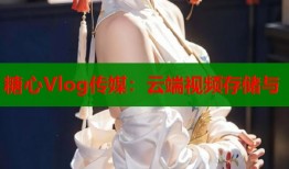 糖心Vlog传媒：云端视频存储与