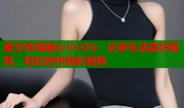 星空传媒糖心VLOG：记录生活美好瞬间，轻松创作精彩视频