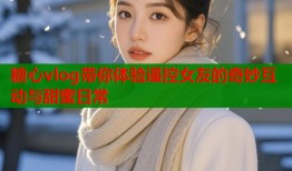 糖心vlog带你体验遥控女友的奇妙互动与甜蜜日常