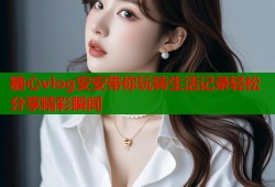 糖心vlog安安带你玩转生活记录轻松分享精彩瞬间