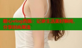 糖心vlog西施：记录生活美好瞬间，分享时尚潮流