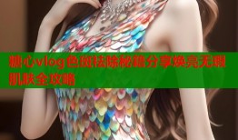 糖心vlog色斑祛除秘籍分享焕亮无瑕肌肤全攻略