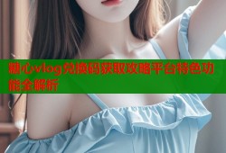 糖心vlog兑换码获取攻略平台特色功能全解析