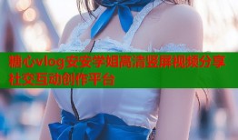 糖心vlog安安学姐高清竖屏视频分享社交互动创作平台