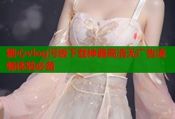 糖心vlog污版下载神器高清无广告流畅体验必备