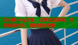 以心糖vlog合集，记录生活瞬间，分享美好时光，随时随地观看