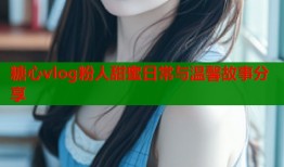 糖心vlog粉人甜蜜日常与温馨故事分享