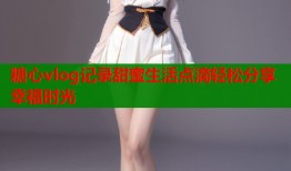 糖心vlog记录甜蜜生活点滴轻松分享幸福时光