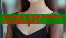 陌丽影像糖心vlog玩偶姐姐青春日常分享记录美好生活点滴
