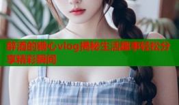 醉酒的糖心vlog揭秘生活趣事轻松分享精彩瞬间