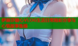 伊丽莎糖心VLOG生活日常精彩分享与心情故事集锦