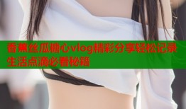 香蕉丝瓜糖心vlog精彩分享轻松记录生活点滴必看秘籍
