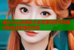 糖心vlog兑换码大全百度贴吧专享福利轻松获取精彩内容